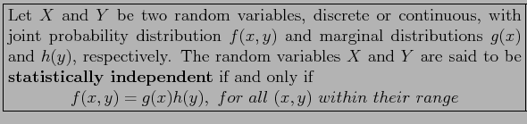 \fbox{\parbox{5in}{
Let $X$\ and $Y$\ be two random variables, discrete or conti...
...playmath}
f(x,y)=g(x)h(y),~for~all~(x,y)~within ~their~range
\end{displaymath}}}